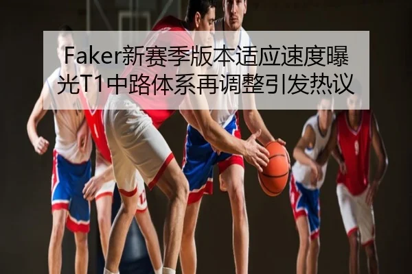 Faker新赛季版本适应速度曝光T1中路体系再调整引发热议