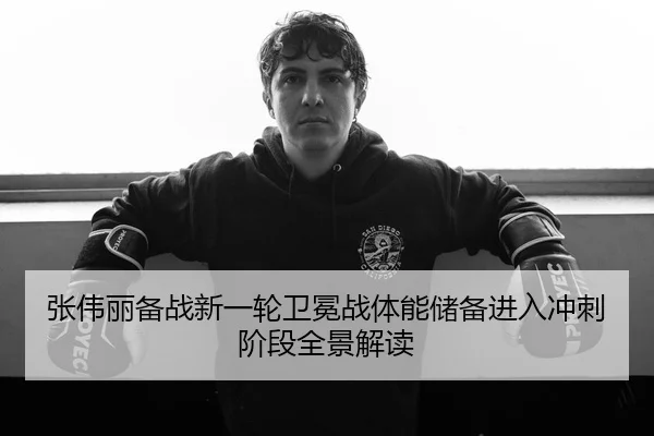 张伟丽备战新一轮卫冕战体能储备进入冲刺阶段全景解读