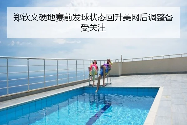 郑钦文硬地赛前发球状态回升美网后调整备受关注