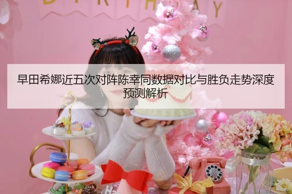 早田希娜近五次对阵陈幸同数据对比与胜负走势深度预测解析