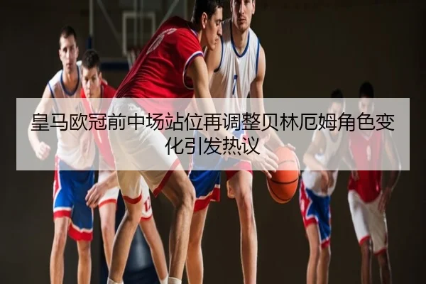 皇马欧冠前中场站位再调整贝林厄姆角色变化引发热议