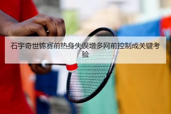 石宇奇世锦赛前热身失误增多网前控制成关键考验