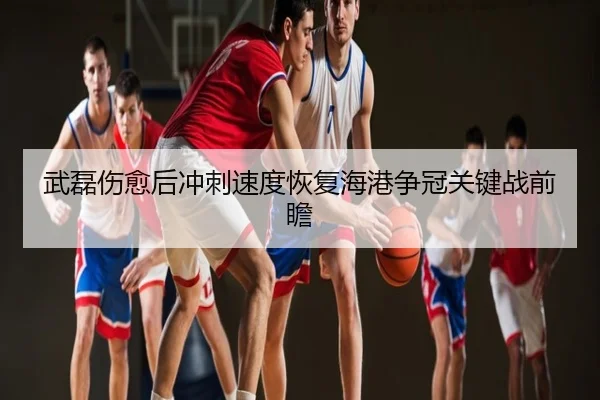 武磊伤愈后冲刺速度恢复海港争冠关键战前瞻