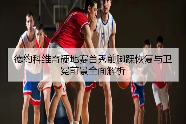 德约科维奇硬地赛首秀前脚踝恢复与卫冕前景全面解析