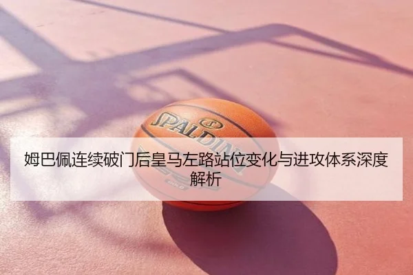 姆巴佩连续破门后皇马左路站位变化与进攻体系深度解析